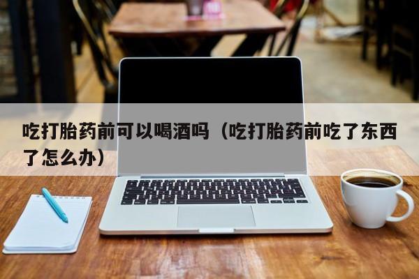 打胎药应该在哪里购买吃打胎药前可以喝酒吗（吃打胎药前吃了东西了怎么办）